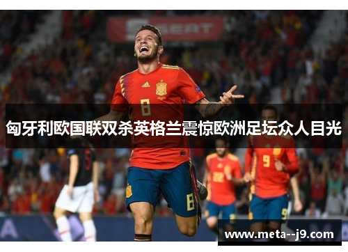 匈牙利欧国联双杀英格兰震惊欧洲足坛众人目光