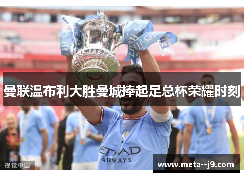 曼联温布利大胜曼城捧起足总杯荣耀时刻
