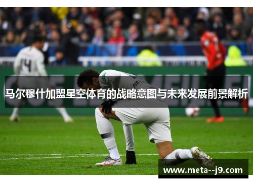 马尔穆什加盟星空体育的战略意图与未来发展前景解析